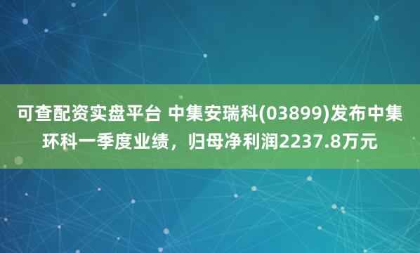 可查配资实盘平台 中集安瑞科(03899)发布中集环科一季度业绩，归母净利润2237.8万元