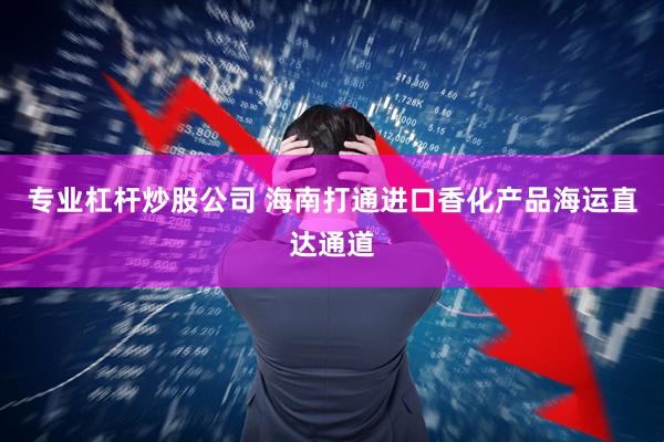 专业杠杆炒股公司 海南打通进口香化产品海运直达通道