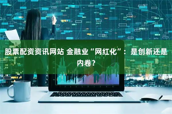 股票配资资讯网站 金融业“网红化”：是创新还是内卷？