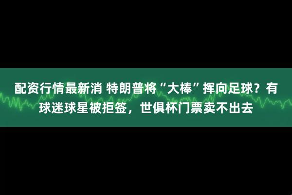 配资行情最新消 特朗普将“大棒”挥向足球？有球迷球星被拒签，世俱杯门票卖不出去