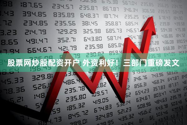 股票网炒股配资开户 外资利好！三部门重磅发文