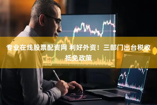 专业在线股票配资网 利好外资！三部门出台税收抵免政策