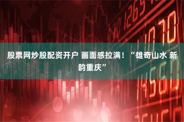 股票网炒股配资开户 画面感拉满！“雄奇山水 新韵重庆”
