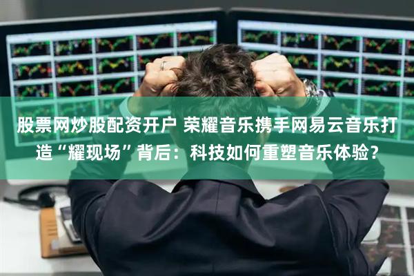股票网炒股配资开户 荣耀音乐携手网易云音乐打造“耀现场”背后：科技如何重塑音乐体验？