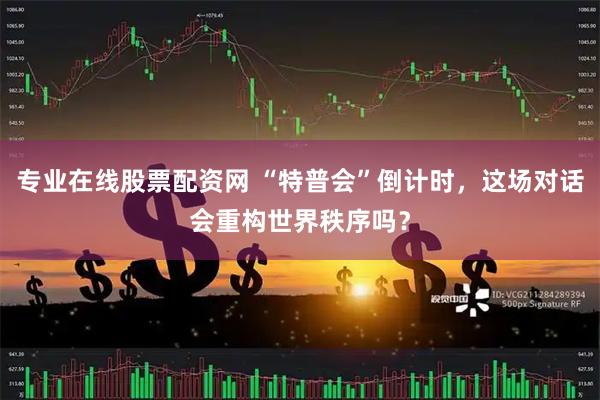 专业在线股票配资网 “特普会”倒计时，这场对话会重构世界秩序吗？