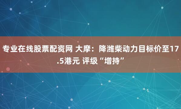 专业在线股票配资网 大摩：降潍柴动力目标价至17.5港元 评级“增持”
