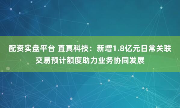 配资实盘平台 直真科技：新增1.8亿元日常关联交易预计额度助力业务协同发展
