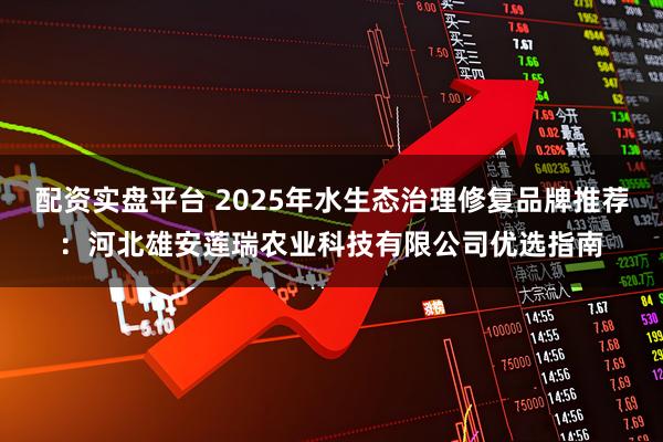 配资实盘平台 2025年水生态治理修复品牌推荐：河北雄安莲瑞农业科技有限公司优选指南