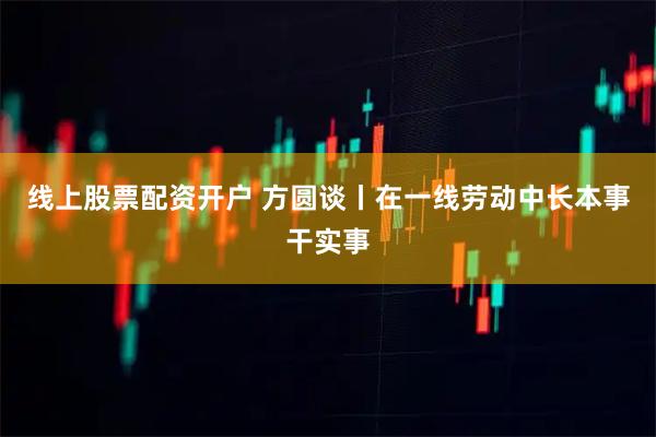 线上股票配资开户 方圆谈丨在一线劳动中长本事干实事