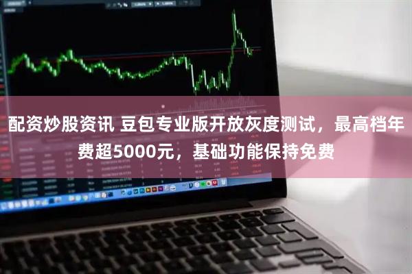 配资炒股资讯 豆包专业版开放灰度测试,最高档年费超5000元,基础功能保持免费