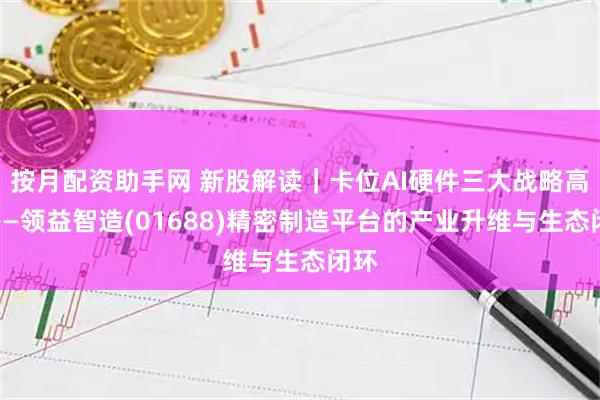 按月配资助手网 新股解读|卡位AI硬件三大战略高地——领益智造(01688)精密制造平台的产业升维与生态闭环