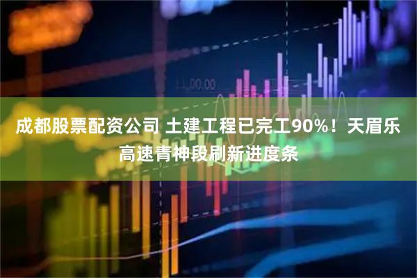 成都股票配资公司 土建工程已完工90%!天眉乐高速青神段刷新进度条
