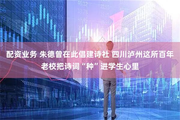 配资业务 朱德曾在此倡建诗社 四川泸州这所百年老校把诗词“种”进学生心里