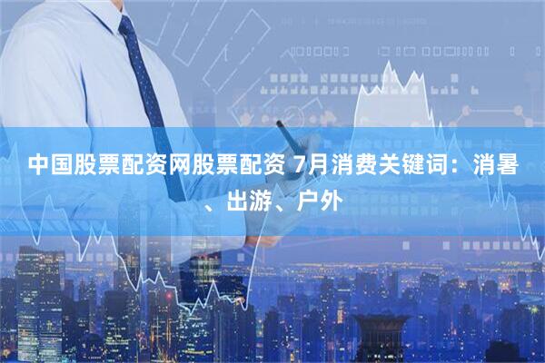 中国股票配资网股票配资 7月消费关键词：消暑、出游、户外