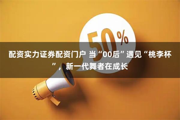 配资实力证券配资门户 当“00后”遇见“桃李杯”，新一代舞者在成长