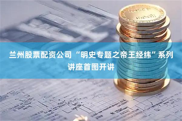 兰州股票配资公司 “明史专题之帝王经纬”系列讲座首图开讲