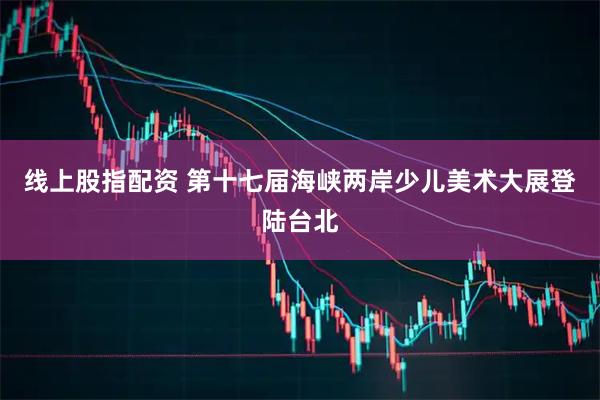 线上股指配资 第十七届海峡两岸少儿美术大展登陆台北