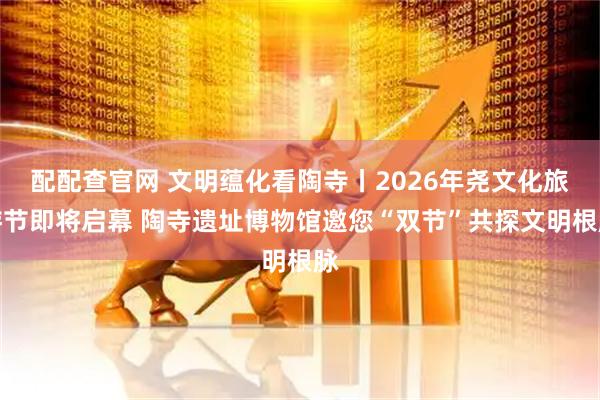 配配查官网 文明蕴化看陶寺丨2026年尧文化旅游节即将启幕 陶寺遗址博物馆邀您“双节”共探文明根脉