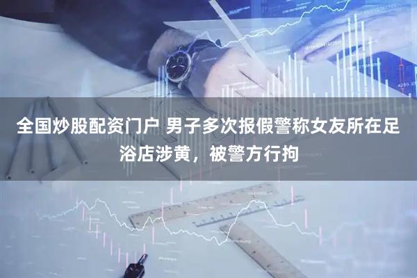 全国炒股配资门户 男子多次报假警称女友所在足浴店涉黄，被警方行拘